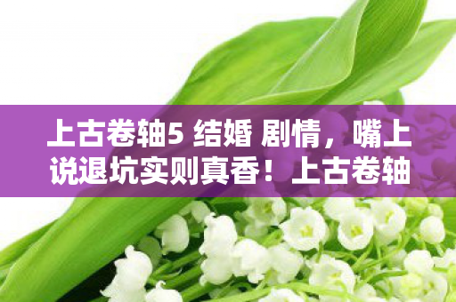 上古卷轴5 结婚 剧情,嘴上说退坑实则真香!上古卷轴5结婚,落差真相,笑着笑着就哭了 上古卷轴5 结婚 剧情,嘴上说退坑实则真香!上古卷轴5结婚,落差真相,笑着笑着就哭了