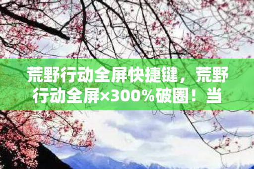 荒野行动全屏快捷键,荒野行动全屏×300%破圈!当手办堆满房间时,我的冰箱正上演饥饿游戏 荒野行动全屏快捷键,荒野行动全屏×300%破圈!当手办堆满房间时,我的冰箱正上演饥饿游戏