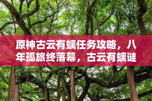 原神古云有螭任务攻略，八年孤旅终落幕，古云有螭谜题未解，泪目见证关服时刻