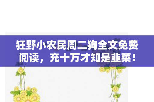 狂野小农民周二狗全文免费阅读,充十万才知是韭菜!狂野小农民免费背后藏着多少惊天套路? 狂野小农民周二狗全文免费阅读,充十万才知是韭菜!狂野小农民免费背后藏着多少惊天套路?