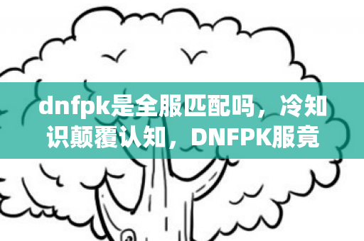 dnfpk是全服匹配吗,冷知识颠覆认知,DNFPK服竟藏着让玩家目瞪口呆的隐藏机制! dnfpk是全服匹配吗,冷知识颠覆认知,DNFPK服竟藏着让玩家目瞪口呆的隐藏机制!