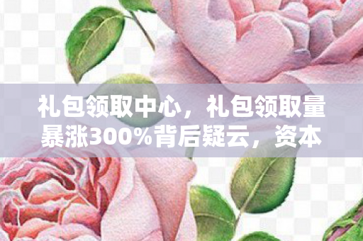 礼包领取中心,礼包领取量暴涨300%背后疑云,资本狂欢下,谁让玩家心寒? 礼包领取中心,礼包领取量暴涨300%背后疑云,资本狂欢下,谁让玩家心寒?