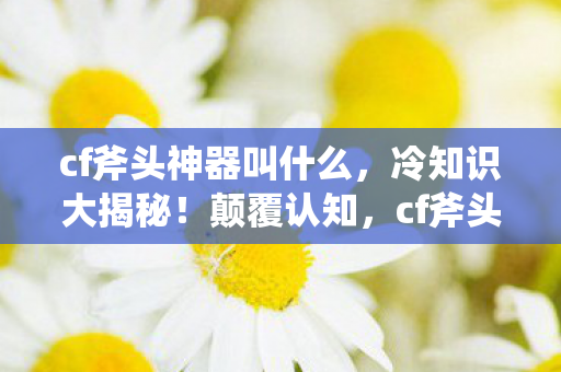 cf斧头神器叫什么，冷知识大揭秘！颠覆认知，cf斧头背后竟藏着目瞪口呆的秘密