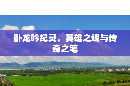 卧龙吟纪灵,英雄之魂与传奇之笔 卧龙吟纪灵,英雄之魂与传奇之笔