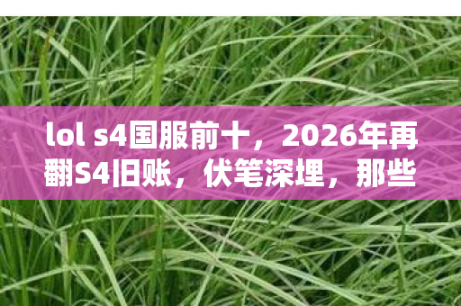lol s4国服前十，2026年再翻S4旧账，伏笔深埋，那些年谁让你鼻子一酸？
