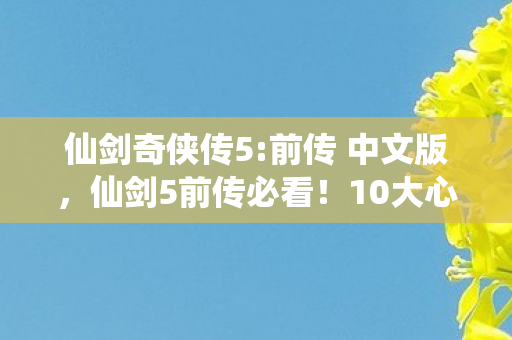 仙剑奇侠传5:前传 中文版，仙剑5前传必看！10大心得+避坑指南，助你畅游仙侠世界