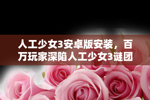 人工少女3安卓版安装,百万玩家深陷人工少女3谜团,一招破防真相竟在身边! 人工少女3安卓版安装,百万玩家深陷人工少女3谜团,一招破防真相竟在身边!