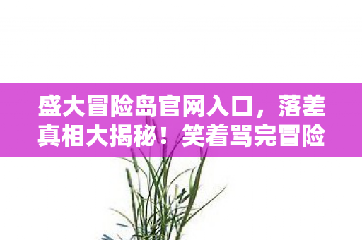 盛大冒险岛官网入口，落差真相大揭秘！笑着骂完冒险岛，笑着笑着却哭了……