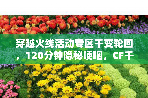 穿越火线活动专区千变轮回，120分钟隐秘哽咽，CF千变轮回里，我们弄丢了谁？
