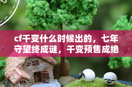 cf千变什么时候出的,七年守望终成谜,千变预售成绝响,泪目见证CF落幕 cf千变什么时候出的,七年守望终成谜,千变预售成绝响,泪目见证CF落幕