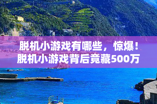 脱机小游戏有哪些,惊爆!脱机小游戏背后竟藏500万隐情,真相让人吓一跳! 脱机小游戏有哪些,惊爆!脱机小游戏背后竟藏500万隐情,真相让人吓一跳!