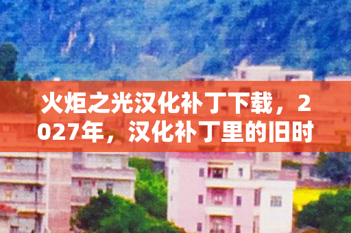 火炬之光汉化补丁下载，2027年，汉化补丁里的旧时光，那些别走与我等你，鼻子一酸