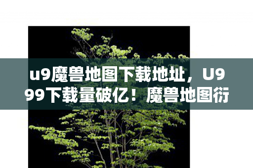 u9魔兽地图下载地址，U999下载量破亿！魔兽地图衍生数据破圈，跨界联动意想不到
