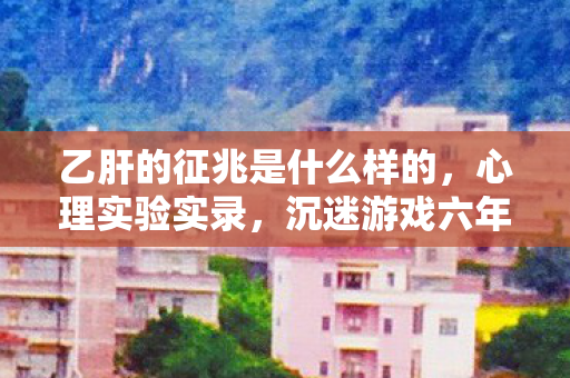 乙肝的征兆是什么样的，心理实验实录，沉迷游戏六年，我的人生竟成细思极恐的止痛药试验场