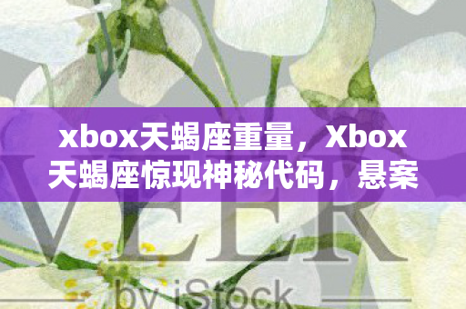 xbox天蝎座重量,Xbox天蝎座惊现神秘代码,悬案背后藏着毛骨悚然的真相 xbox天蝎座重量,Xbox天蝎座惊现神秘代码,悬案背后藏着毛骨悚然的真相