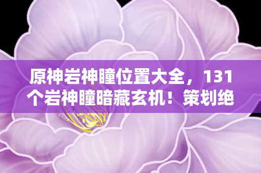 原神岩神瞳位置大全，131个岩神瞳暗藏玄机！策划绝不会说的概率黑幕与数值操控