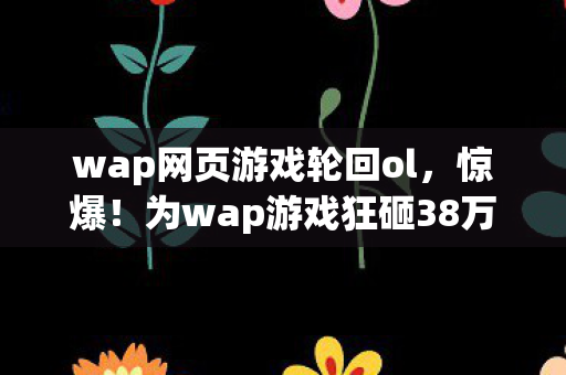 wap网页游戏轮回ol，惊爆！为wap游戏狂砸38万，老婆怒签离婚协议，背后隐情吓你一跳！