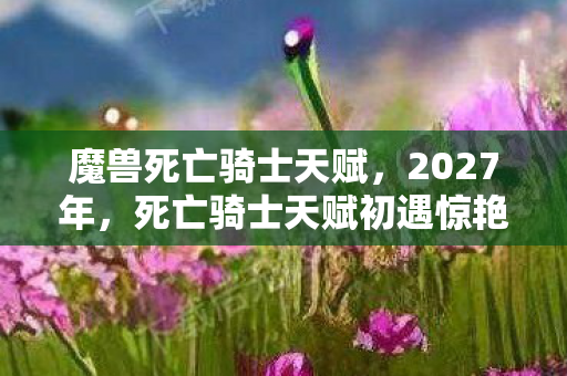 魔兽死亡骑士天赋，2027年，死亡骑士天赋初遇惊艳，谁料离别伏笔，如今想起鼻子一酸