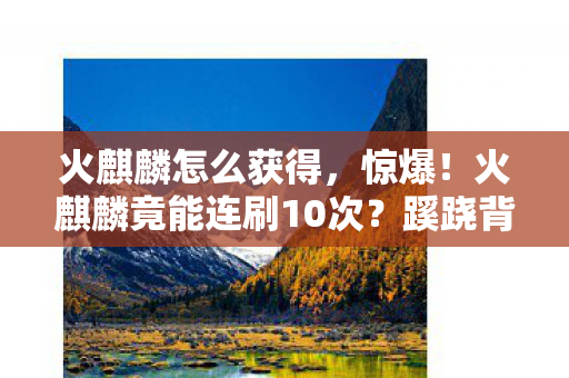 火麒麟怎么获得,惊爆!火麒麟竟能连刷10次?蹊跷背后真相让人后背发凉! 火麒麟怎么获得,惊爆!火麒麟竟能连刷10次?蹊跷背后真相让人后背发凉!