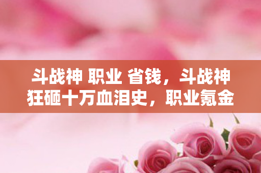 斗战神 职业 省钱,斗战神狂砸十万血泪史,职业氪金陷阱背后,你绝对想不到的隐情! 斗战神 职业 省钱,斗战神狂砸十万血泪史,职业氪金陷阱背后,你绝对想不到的隐情!