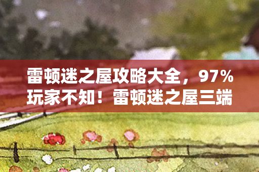 雷顿迷之屋攻略大全，97%玩家不知！雷顿迷之屋三端操控竟差这么多，你踩坑了吗？