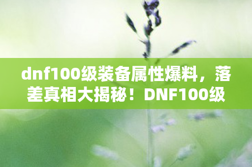 dnf100级装备属性爆料,落差真相大揭秘!DNF100级,笑着笑着,眼泪却悄然滑落 dnf100级装备属性爆料,落差真相大揭秘!DNF100级,笑着笑着,眼泪却悄然滑落