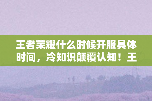 王者荣耀什么时候开服具体时间，冷知识颠覆认知！王者荣耀开服时间竟藏着目瞪口呆的秘密