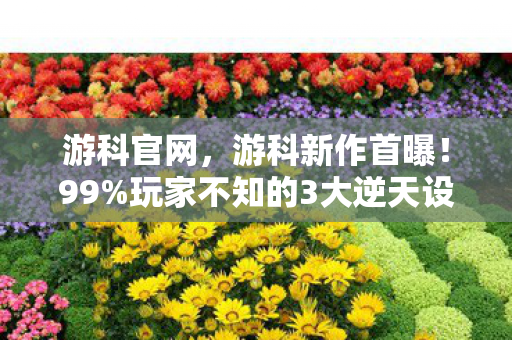 游科官网，游科新作首曝！99%玩家不知的3大逆天设定，颠覆认知！