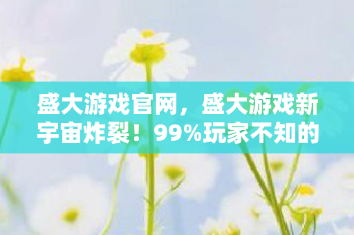 盛大游戏官网，盛大游戏新宇宙炸裂！99%玩家不知的沉浸式秘密即将揭晓？