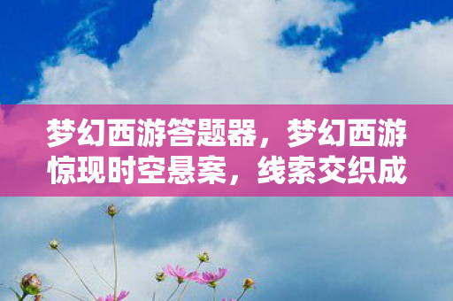 梦幻西游答题器，梦幻西游惊现时空悬案，线索交织成网，毛骨悚然真相待揭！