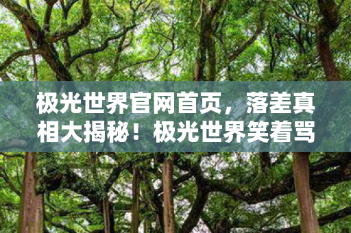 极光世界官网首页,落差真相大揭秘!极光世界笑着骂完,为何笑着笑着哭了? 极光世界官网首页,落差真相大揭秘!极光世界笑着骂完,为何笑着笑着哭了?