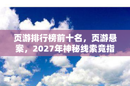 页游排行榜前十名，页游悬案，2027年神秘线索竟指向十年未解的毛骨悚然困局