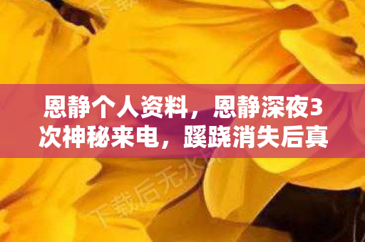 恩静个人资料，恩静深夜3次神秘来电，蹊跷消失后真相让人后背发凉