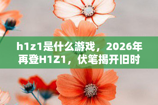 h1z1是什么游戏,2026年再登H1Z1,伏笔揭开旧时光,鼻子一酸忆往昔 h1z1是什么游戏,2026年再登H1Z1,伏笔揭开旧时光,鼻子一酸忆往昔