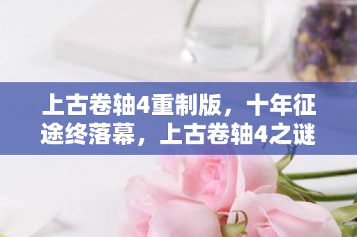上古卷轴4重制版，十年征途终落幕，上古卷轴4之谜成绝响，泪目送别！
