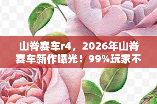 山脊赛车r4，2026年山脊赛车新作曝光！99%玩家不知的隐藏赛道竟藏于此？