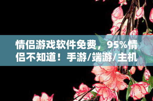 情侣游戏软件免费，95%情侣不知道！手游/端游/主机同玩法，操作体验竟差出10个银河系