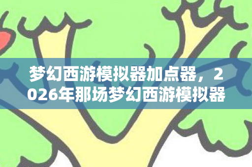 梦幻西游模拟器加点器，2026年那场梦幻西游模拟器的约定，伏笔成殇，鼻子一酸谁还在身旁？
