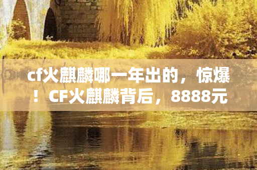 cf火麒麟哪一年出的，惊爆！CF火麒麟背后，8888元定价隐情，真相让你吓一跳！