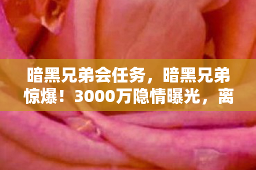 暗黑兄弟会任务,暗黑兄弟惊爆!3000万隐情曝光,离职老兵拍桌怒吼,真相让人吓一跳! 暗黑兄弟会任务,暗黑兄弟惊爆!3000万隐情曝光,离职老兵拍桌怒吼,真相让人吓一跳!