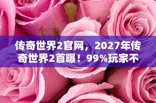 传奇世界2官网，2027年传奇世界2首曝！99%玩家不知的隐藏设定，颠覆认知！