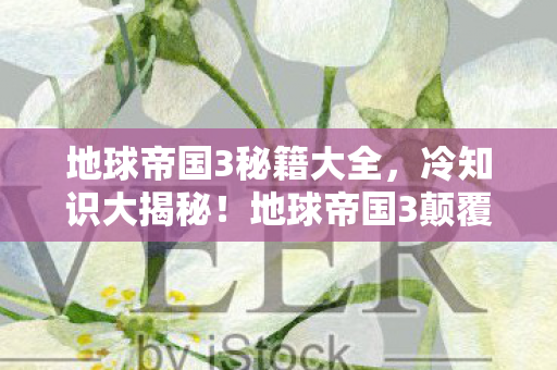 地球帝国3秘籍大全,冷知识大揭秘!地球帝国3颠覆认知,这些设计让你目瞪口呆! 地球帝国3秘籍大全,冷知识大揭秘!地球帝国3颠覆认知,这些设计让你目瞪口呆!