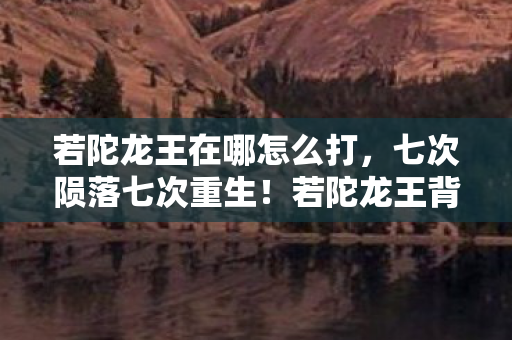 若陀龙王在哪怎么打,七次陨落七次重生!若陀龙王背后竟藏着颠覆认知的惊天秘密? 若陀龙王在哪怎么打,七次陨落七次重生!若陀龙王背后竟藏着颠覆认知的惊天秘密?