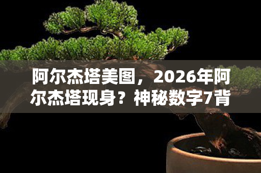 阿尔杰塔美图,2026年阿尔杰塔现身?神秘数字7背后藏惊天秘密! 阿尔杰塔美图,2026年阿尔杰塔现身?神秘数字7背后藏惊天秘密!