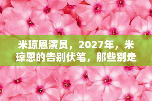 米琼恩演员，2027年，米琼恩的告别伏笔，那些别走让鼻子一酸