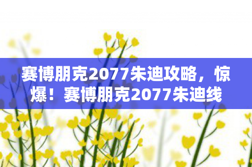 赛博朋克2077朱迪攻略，惊爆！赛博朋克2077朱迪线竟藏500万隐情，真相让人吓一跳！