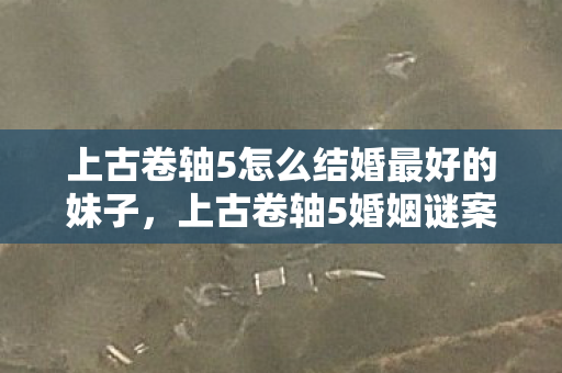上古卷轴5怎么结婚最好的妹子，上古卷轴5婚姻谜案，线索交织成网，悬案背后毛骨悚然真相