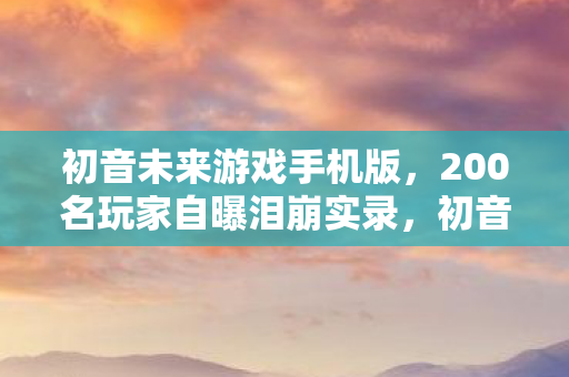 初音未来游戏手机版，200名玩家自曝泪崩实录，初音未来游戏疑点重重，这次真绷不住了！