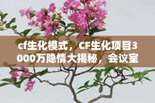 cf生化模式，CF生化项目3000万隐情大揭秘，会议室里的血雨腥风