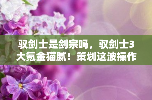 驭剑士是剑宗吗,驭剑士3大氪金猫腻!策划这波操作让我直接上头卸载 驭剑士是剑宗吗,驭剑士3大氪金猫腻!策划这波操作让我直接上头卸载